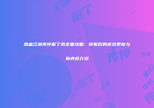 热血江湖传停服了吗全面攻略：停服后的游戏更新与新内容介绍
