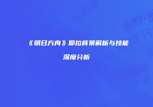 《明日方舟》耶拉背景解析与技能深度分析