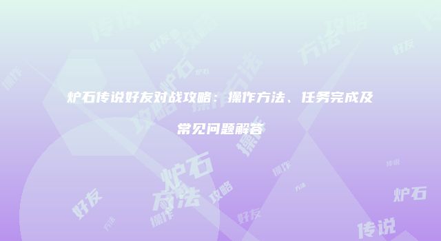 炉石传说好友对战攻略：操作方法、任务完成及常见问题解答