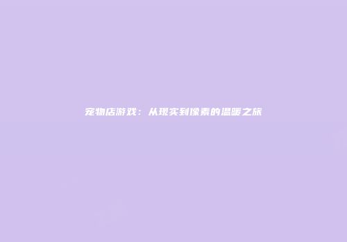宠物店游戏：从现实到像素的温暖之旅