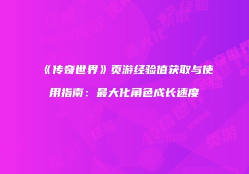 《传奇世界》页游经验值获取与使用指南:最大化角色成长速度