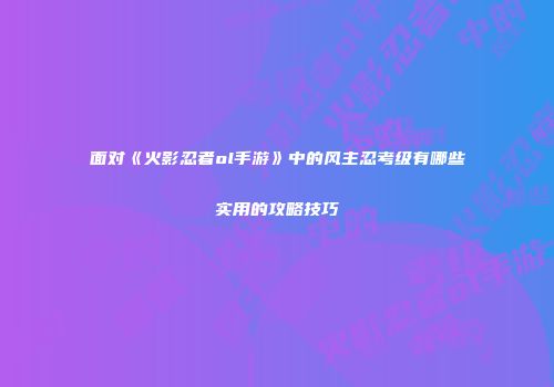 面对《火影忍者ol手游》中的风主忍考级有哪些实用的攻略技巧