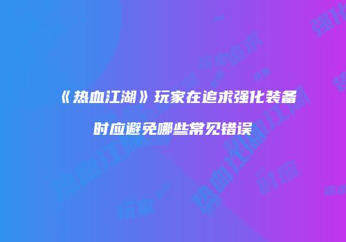 《热血江湖》玩家在追求强化装备时应避免哪些常见错误