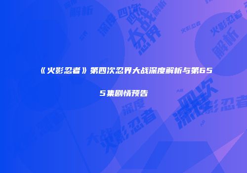 《火影忍者》第四次忍界大战深度解析与第655集剧情预告
