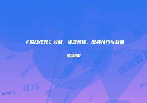《国战纪元》攻略：资源管理、配兵技巧与联盟战策略