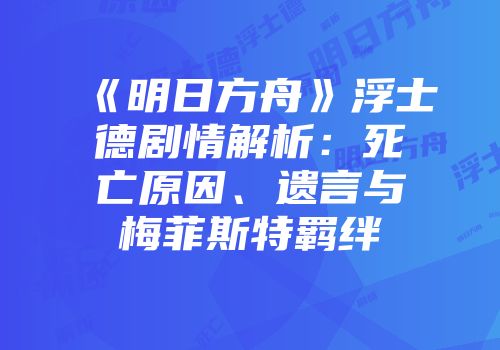 《明日方舟》浮士德剧情解析：死亡原因、遗言与梅菲斯特羁绊