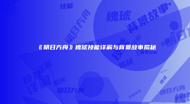 《明日方舟》槐琥技能详解与背景故事揭秘