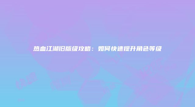 热血江湖旧版级攻略：如何快速提升角色等级