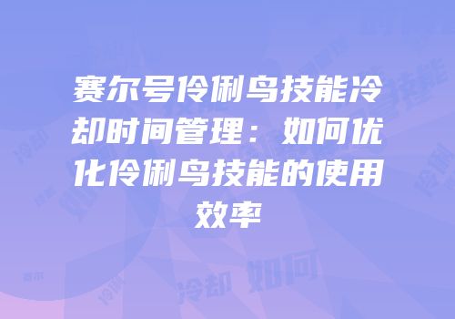 赛尔号伶俐鸟技能冷却时间管理:如何优化伶俐鸟技能的使用效率