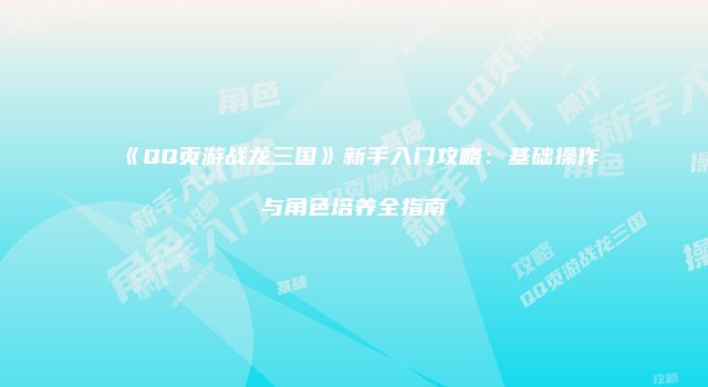 《QQ页游战龙三国》新手入门攻略:基础操作与角色培养全指南