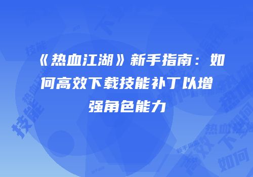 《热血江湖》新手指南：如何高效下载技能补丁以增强角色能力