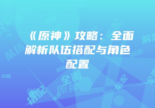 《原神》攻略：全面解析队伍搭配与角色配置