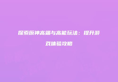 探索原神高端与高能玩法：提升游戏体验攻略