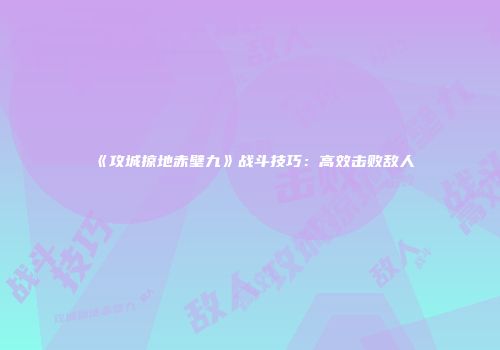 《攻城掠地赤壁九》战斗技巧：高效击败敌人