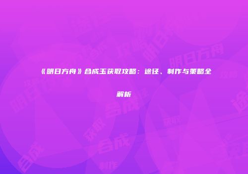 《明日方舟》合成玉获取攻略：途径、制作与策略全解析