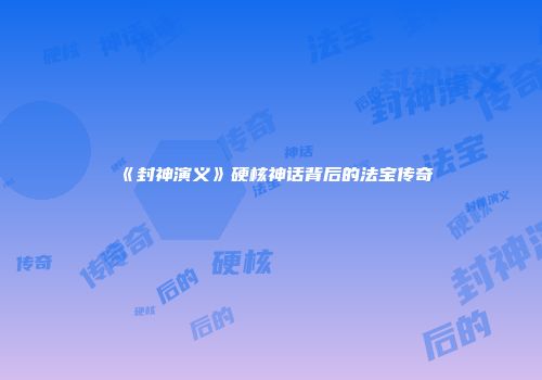 《封神演义》硬核神话背后的法宝传奇