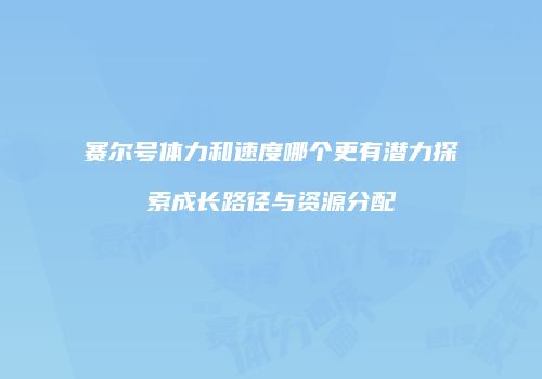 赛尔号体力和速度哪个更有潜力探索成长路径与资源分配