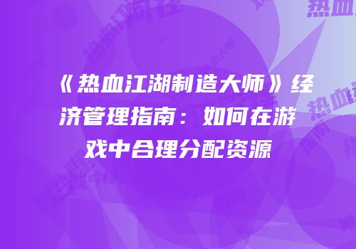 《热血江湖制造大师》经济管理指南：如何在游戏中合理分配资源