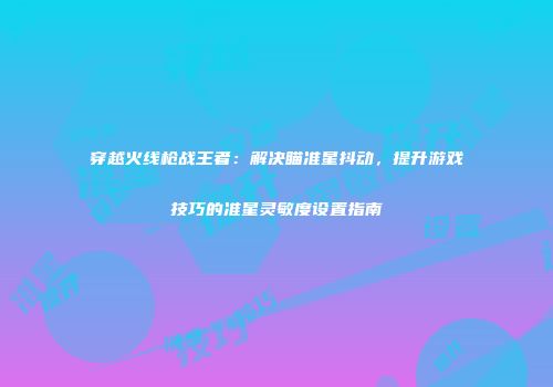 穿越火线枪战王者：解决瞄准星抖动，提升游戏技巧的准星灵敏度设置指南