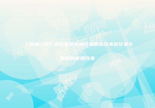 《热血江湖》级玩家如何通过策略选择来优化拳头武器的使用效果