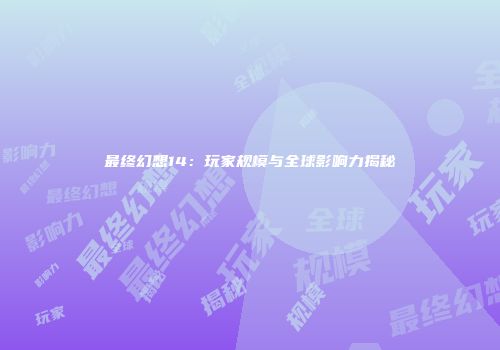 最终幻想14：玩家规模与全球影响力揭秘