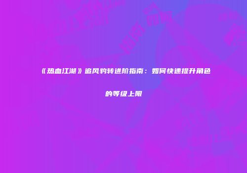 《热血江湖》追风豹转进阶指南：如何快速提升角色的等级上限