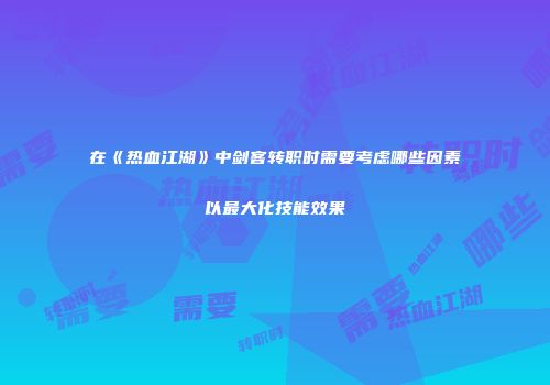 在《热血江湖》中剑客转职时需要考虑哪些因素以最大化技能效果