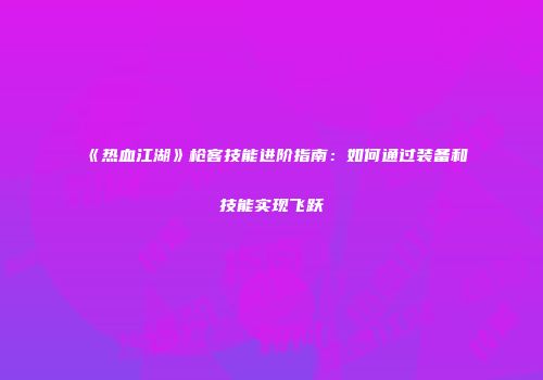 《热血江湖》枪客技能进阶指南：如何通过装备和技能实现飞跃