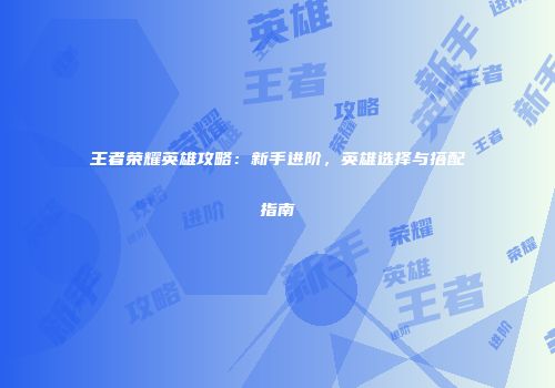 王者荣耀英雄攻略：新手进阶，英雄选择与搭配指南
