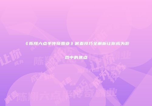 《陈翔六点半传奇霸业》喊麦技巧全解析让你成为游戏中的焦点