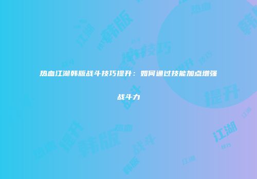 热血江湖韩版战斗技巧提升：如何通过技能加点增强战斗力