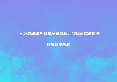 《英雄联盟》女性角色特辑：特色英雄解析与背景故事探秘