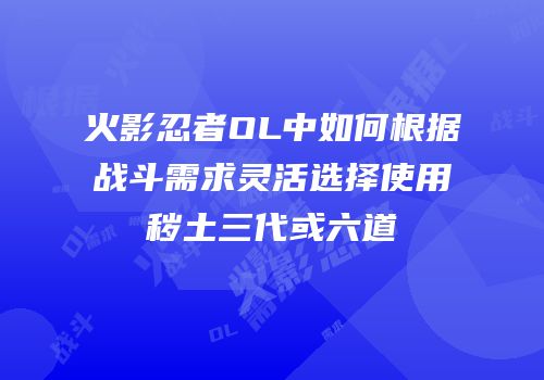火影忍者OL中如何根据战斗需求灵活选择使用秽土三代或六道