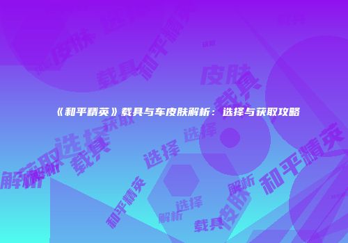 《和平精英》载具与车皮肤解析：选择与获取攻略