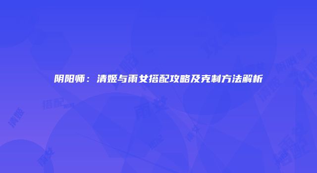阴阳师：清姬与雨女搭配攻略及克制方法解析