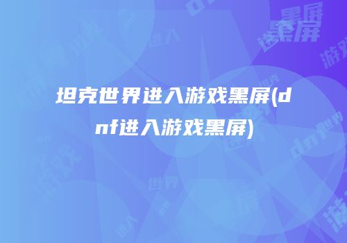 坦克世界进入游戏黑屏(dnf进入游戏黑屏)