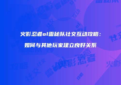 火影忍者ol雷秘队社交互动攻略:如何与其他玩家建立良好关系