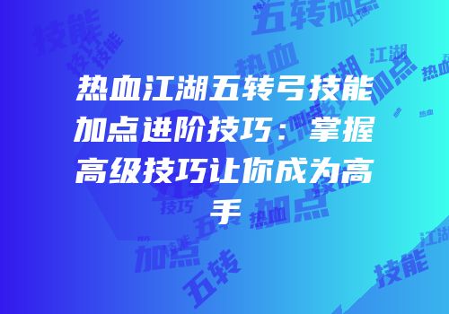 热血江湖五转弓技能加点进阶技巧：掌握高级技巧让你成为高手