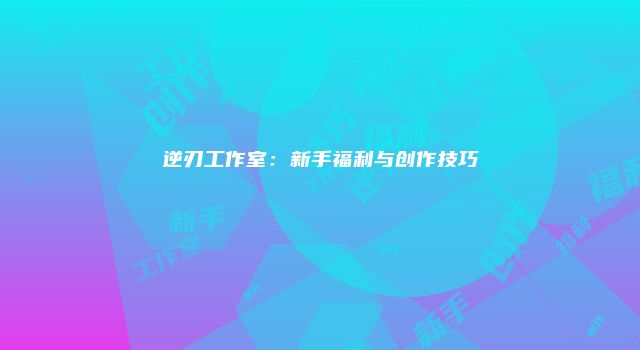 逆刃工作室：新手福利与创作技巧