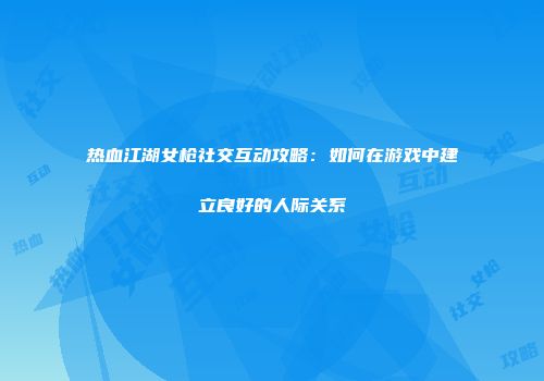 热血江湖女枪社交互动攻略：如何在游戏中建立良好的人际关系