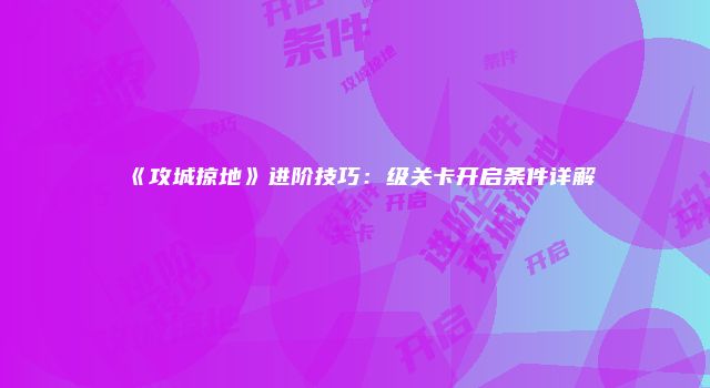 《攻城掠地》进阶技巧：级关卡开启条件详解