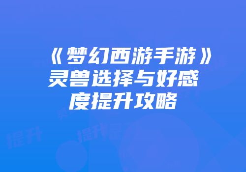 《梦幻西游手游》灵兽选择与好感度提升攻略