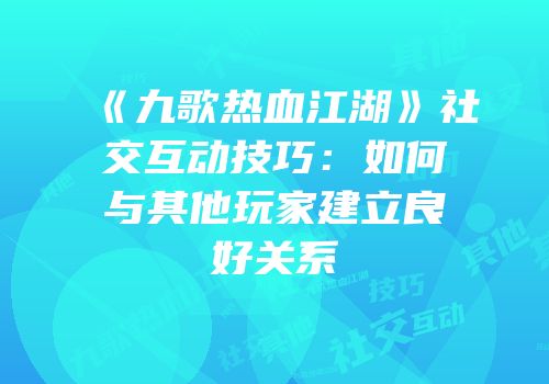 《九歌热血江湖》社交互动技巧：如何与其他玩家建立良好关系