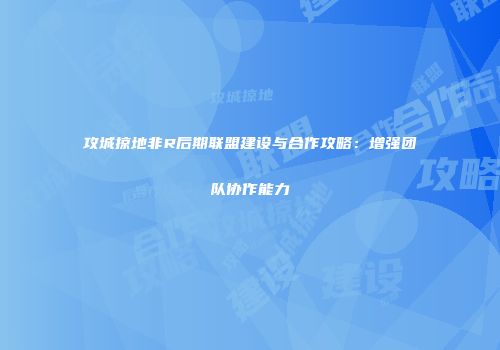 攻城掠地非R后期联盟建设与合作攻略：增强团队协作能力