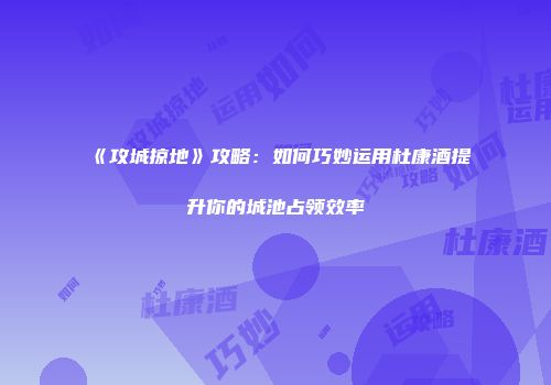 《攻城掠地》攻略：如何巧妙运用杜康酒提升你的城池占领效率