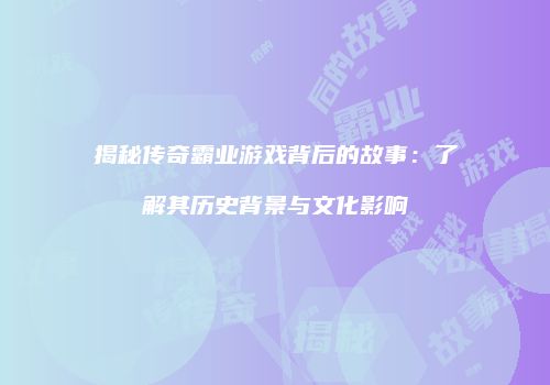 揭秘传奇霸业游戏背后的故事：了解其历史背景与文化影响