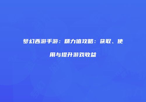 梦幻西游手游：精力值攻略：获取、使用与提升游戏收益