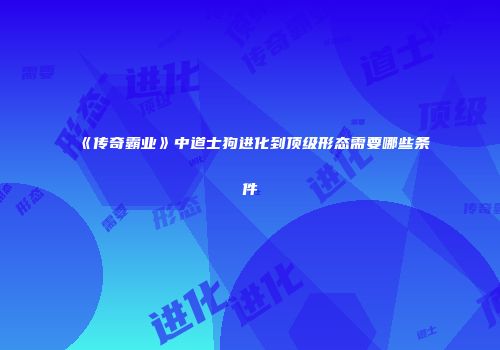 《传奇霸业》中道士狗进化到顶级形态需要哪些条件