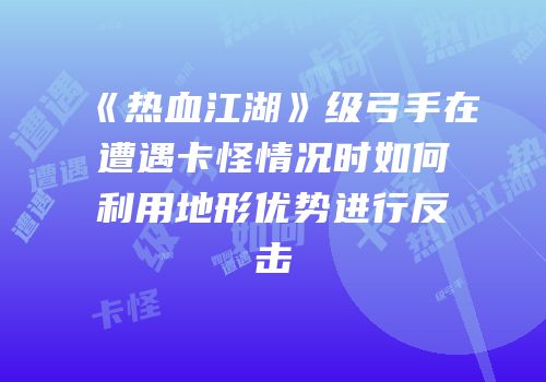 《热血江湖》级弓手在遭遇卡怪情况时如何利用地形优势进行反击