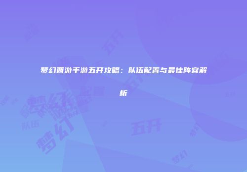梦幻西游手游五开攻略：队伍配置与最佳阵容解析
